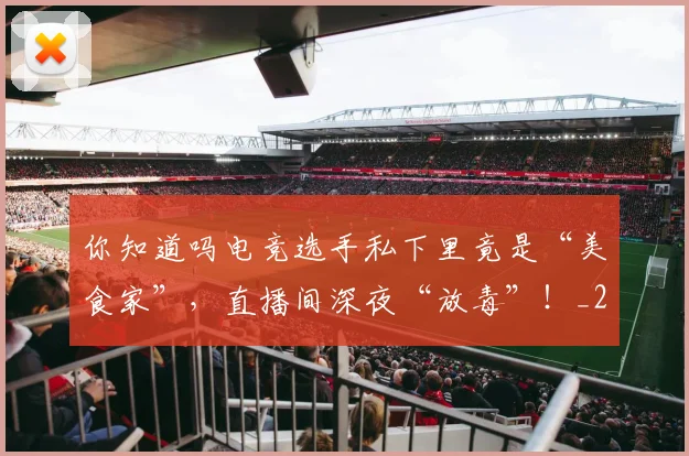 你知道吗电竞选手私下里竟是“美食家”,直播间深夜“放毒”!_20260602212216