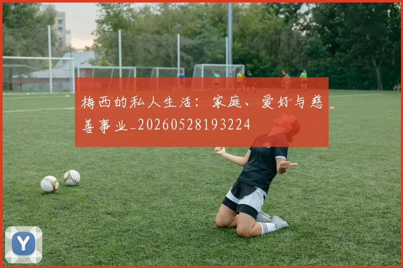 梅西的私人生活：家庭、爱好与慈善事业_20260528193224