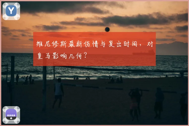维尼修斯最新伤情与复出时间，对皇马影响几何？
