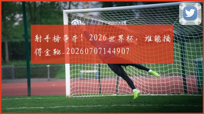 射手榜争夺！2026世界杯，谁能摘得金靴_20260707144907