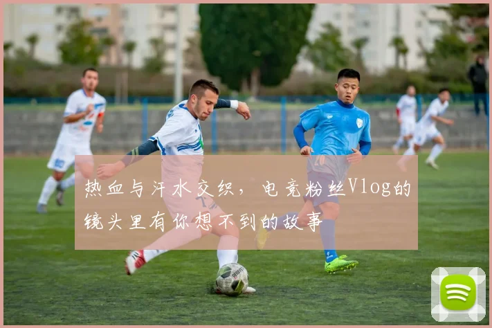 热血与汗水交织，电竞粉丝Vlog的镜头里有你想不到的故事