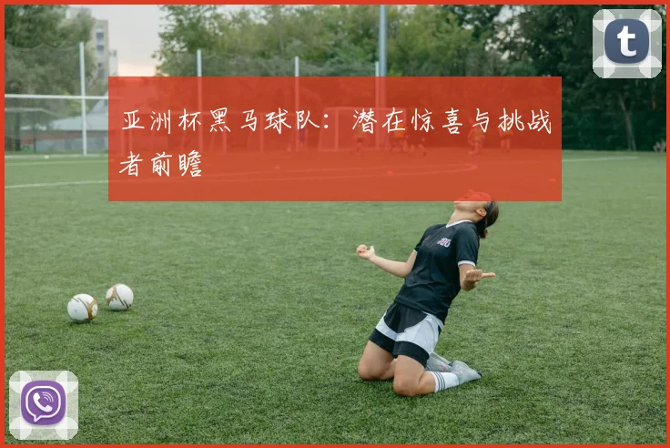 亚洲杯黑马球队：潜在惊喜与挑战者前瞻
