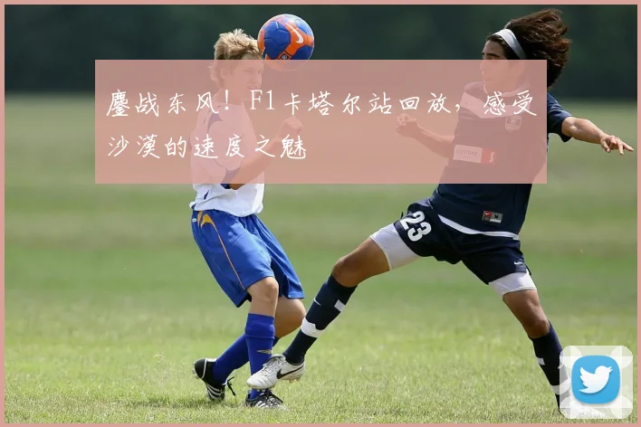 鏖战东风!F1卡塔尔站回放,感受沙漠的速度之魅
