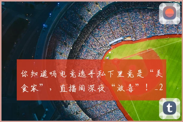 你知道吗电竞选手私下里竟是“美食家”，直播间深夜“放毒”！_20260602212216