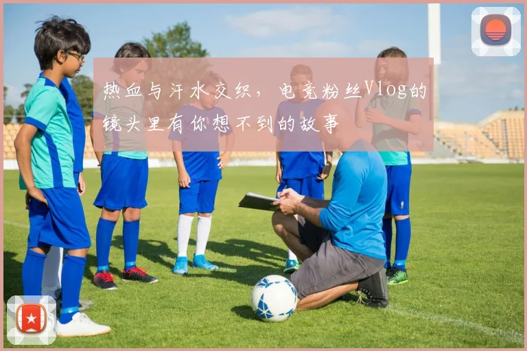 热血与汗水交织,电竞粉丝Vlog的镜头里有你想不到的故事