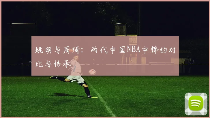 姚明与周琦:两代中国NBA中锋的对比与传承