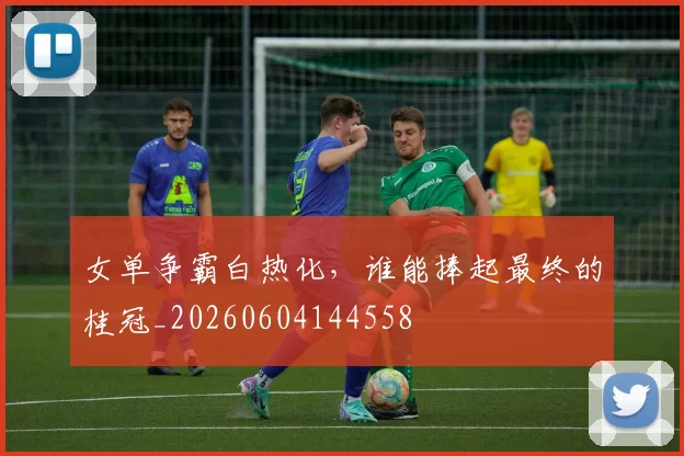 女单争霸白热化，谁能捧起最终的桂冠_20260604144558