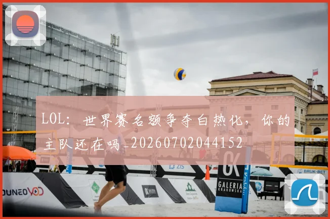 LOL:世界赛名额争夺白热化,你的主队还在吗_20260702044152
