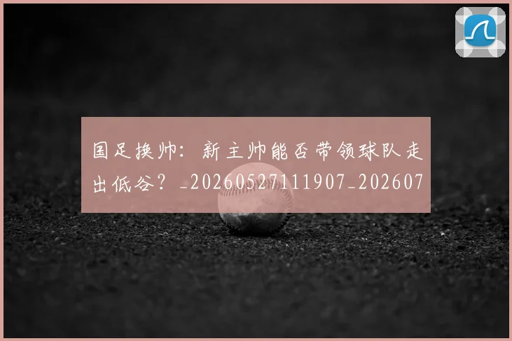 国足换帅：新主帅能否带领球队走出低谷？_20260527111907_20260707014859