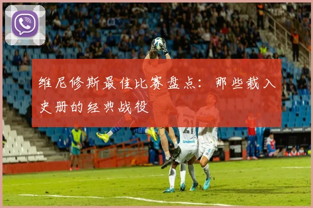 维尼修斯最佳比赛盘点:那些载入史册的经典战役