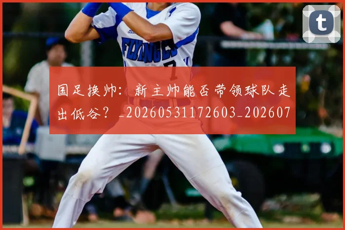 国足换帅：新主帅能否带领球队走出低谷？_20260531172603_20260707142244