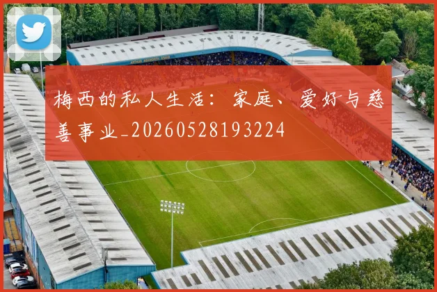 梅西的私人生活：家庭、爱好与慈善事业_20260528193224