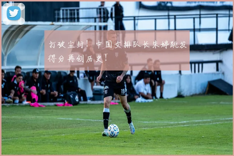 打破尘封!中国女排队长朱婷跳发得分再创历史!