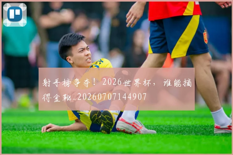射手榜争夺!2026世界杯,谁能摘得金靴_20260707144907