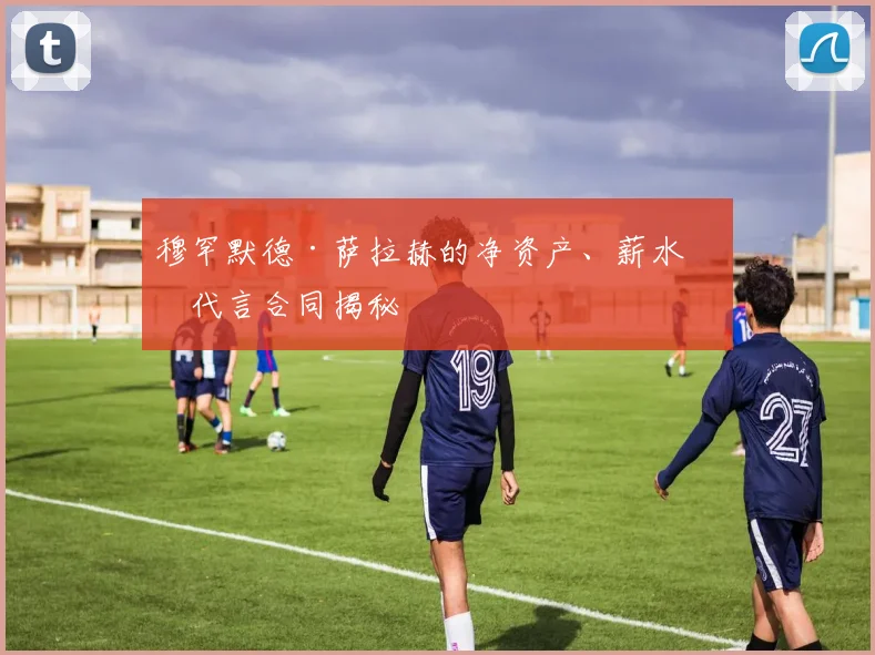 穆罕默德·萨拉赫的净资产、薪水和代言合同揭秘